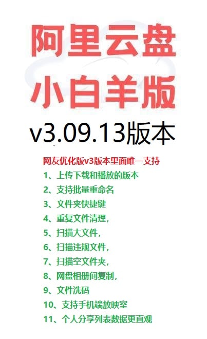 名称：阿里云盘小白羊 最最新v3.09.13 网友修改版 上传下载播放 批量重命名描述：网友优化版v3版本里面唯一支持1、上传下载和播放的版本2、支持批量重命名3、文件夹快捷键4、重复文件清理，5、扫描大文件，6、扫描违规文件，7、扫描空文件夹，8、网盘相册间复制，9、文件洗码10、支持手机端放映室11、个人分享列表数据更直观链接：